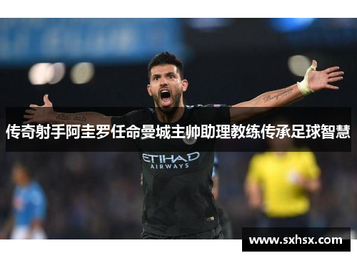 传奇射手阿圭罗任命曼城主帅助理教练传承足球智慧