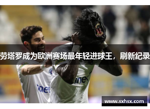 劳塔罗成为欧洲赛场最年轻进球王，刷新纪录