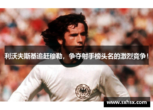 利沃夫斯基追赶穆勒，争夺射手榜头名的激烈竞争！