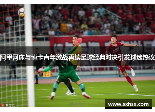 阿甲河床与博卡青年激战再续足球经典对决引发球迷热议