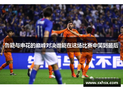 鲁能与申花的巅峰对决谁能在这场比赛中笑到最后